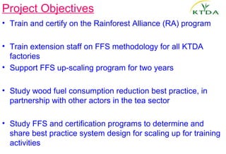 Project Objectives
• Train and certify on the Rainforest Alliance (RA) program

• Train extension staff on FFS methodology for all KTDA
  factories
• Support FFS up-scaling program for two years

• Study wood fuel consumption reduction best practice, in
  partnership with other actors in the tea sector

• Study FFS and certification programs to determine and
  share best practice system design for scaling up for training
  activities
 
