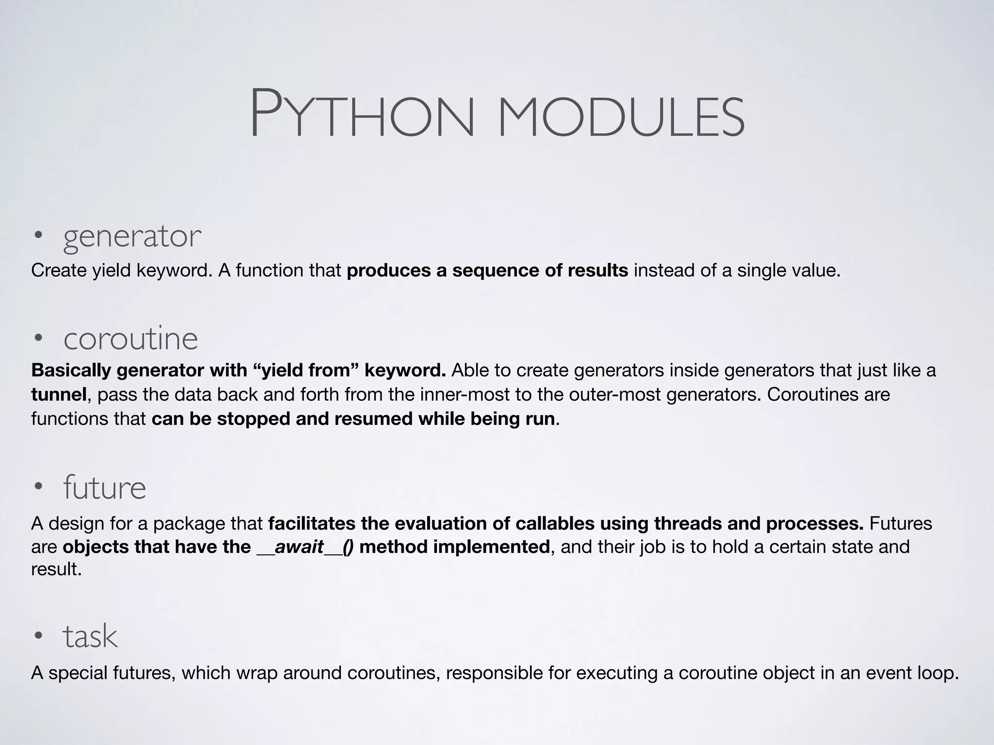 PYTHON MODULES
• generator
Create yield keyword. A function that produces a sequence of results instead of a single value.

• coroutine
Basically generator with “yield from” keyword. Able to create generators inside generators that just like a
tunnel, pass the data back and forth from the inner-most to the outer-most generators. Coroutines are
functions that can be stopped and resumed while being run.

• future
A design for a package that facilitates the evaluation of callables using threads and processes. Futures
are objects that have the __await__() method implemented, and their job is to hold a certain state and
result. 

• task
A special futures, which wrap around coroutines, responsible for executing a coroutine object in an event loop.
 