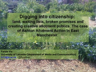 Digging into citizenship:  land, waiting lists, broken promises and creating creative allotment publics. The case of Ashton Allotment Action in East Manchester.  Farida Vis University of Leicester [department of Media and Communication]  [email_address]  - @flygirltwo  