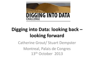 Digging into Data: looking back –
looking forward
Catherine Grout/ Stuart Dempster
Montreal, Palais de Congres
13th October 2013

 