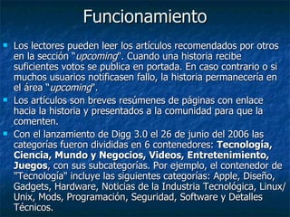 Funcionamiento Los lectores pueden leer los artículos recomendados por otros en la sección “ upcoming ". Cuando una historia recibe suficientes votos se publica en portada. En caso contrario o si muchos usuarios notificasen fallo, la historia permanecería en el área “ upcoming ". Los artículos son breves resúmenes de páginas con enlace hacia la historia y presentados a la comunidad para que la comenten.  Con el lanzamiento de Digg 3.0 el 26 de junio del 2006 las categorías fueron divididas en 6 contenedores:  Tecnología, Ciencia, Mundo y Negocios, Videos, Entretenimiento, Juegos , con sus subcategorías. Por ejemplo, el contenedor de "Tecnología" incluye las siguientes categorías: Apple, Diseño, Gadgets, Hardware, Noticias de la Industria Tecnológica, Linux/Unix, Mods, Programación, Seguridad, Software y Detalles Técnicos. 