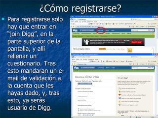 ¿Cómo registrarse? Para registrarse solo hay que entrar en “join Digg”, en la parte superior de la pantalla, y alli rellenar un cuestionario. Tras esto mandaran un e-mail de validación a la cuenta que les hayas dado, y, tras esto, ya serás usuario de Digg. 