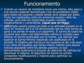 Funcionamiento Cuando un usuario de menéame envía una noticia, ésta pasa a una sección especial denominada  Cola de pendientes  visible para todos los usuarios y desde donde será votada por éstos. Tanto los registrados como los anónimos pueden votar las noticias, pero sólo los registrados pueden votarlas negativamente y comentarlas.  (igual que en Digg) (Dif.) Cada usuario posee (en base a su actividad pasada en el sitio) un número del 0 al 20 denominado  karma . Este  karma  se gana o se pierde en base a un algoritmo. El  karma  de todos los usuarios que votan una determinada noticia es sumado para obtener el  karma  acumulado por la misma. Las noticias que superan el  karma  mínimo requerido son publicadas en la portada. El objetivo del  karma  en los usuarios es dar más peso a los votos de aquéllos que tienen mayor instinto para buscar noticias populares entre los demás usuarios, lo que teóricamente aceleraría el proceso de selección de noticias sin desvirtuar el sistema. El algoritmo de karma ha sufrido constantes modificaciones y mejoras para optimizar su funcionamiento. 