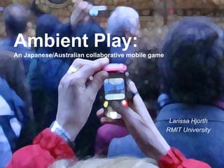 . 
Larissa Hjorth 
RMIT University 
Ambient Play: 
An Japanese/Australian collaborative mobile game 
 