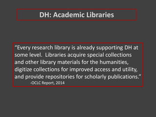 “Every research library is already supporting DH at
some level. Libraries acquire special collections
and other library materials for the humanities,
digitize collections for improved access and utility,
and provide repositories for scholarly publications.”
-OCLC Report, 2014
DH: Academic Libraries
 