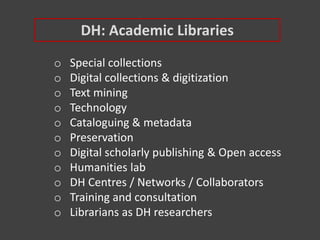 DH: Academic Libraries
o Special collections
o Digital collections & digitization
o Text mining
o Technology
o Cataloguing & metadata
o Preservation
o Digital scholarly publishing & Open access
o Humanities lab
o DH Centres / Networks / Collaborators
o Training and consultation
o Librarians as DH researchers
 