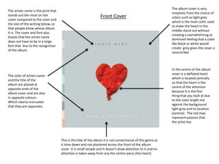 The album cover is very
The artists name is the print that
                                                                                                              simplistic from the choice of
stands out the most on the                                       Front Cover                                  colors such as light grey
cover compared to the color and
                                                                                                              which is the main color used
the size of the writing below, so
                                                                                                              to make the heart in the
that people know whose album
                                                                                                              middle stand out without
it is. The cover and font also
                                                                                                              creating a overwhelming or
boasts that the artists name
                                                                                                              dominant feeling that a color
does not have to be in a large
                                                                                                              like black or white would
font that due to the recognition
                                                                                                              create grey gives the cover a
of the album.
                                                                                                              neutral feel



                                                                                                              In the centre of the album
                                                                                                              cover is a deflated heart
The color of artists name
                                                                                                              which is located centrally
and the title of the
                                                                                                              so that the heart is the
album are placed at
                                                                                                              centre of the attention
opposite ends of the
                                                                                                              because it is the first
album cover and are also
                                                                                                              thing that you look at due
in opposite colours.
                                                                                                              to the color bright red
Which clearly insinuates
                                                                                                              against the background
that they are opposites.
                                                                                                              light grey and its location
                                                                                                              (central). The red may
                                                                                                              represent passion that
                                                                                                              the artist has




                                     This is the title of the album it is not conventional of this genre as
                                     it tone down and not plastered across the front of the album
                                     cover it is small simple and it doesn’t draw attention to it and no
                                     attention is taken away from any the centre piece (the heart).
 