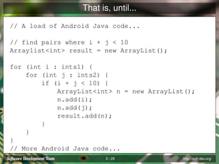 That is, until...
// A load of Android Java code...
// find pairs where i + j < 10
Arraylist<int> result = new ArrayList();
for (int i : ints1) {
for (int j : ints2) {
if (i + j < 10) {
ArrayList<int> n = new ArrayList();
n.add(i);
n.add(j);
result.add(n);
}
}
}
// More Android Java code...
3 / 25

http://soft-dev.org/

 