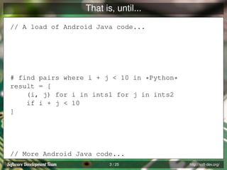 That is, until...
// A load of Android Java code...

# find pairs where i + j < 10 in *Python*
result = [
(i, j) for i in ints1 for j in ints2
if i + j < 10
]

// More Android Java code...
3 / 25

http://soft-dev.org/

 