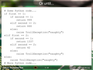 Or until...
# Some Python code...
if first == 1:
if second == 1:
return 999
elif second == 2:
return 666
else:
raise TrollException("naughty")
elif first == 2:
if second == 1:
return 1337
elif second == 2:
return 42
else:
raise TrollException("naughty")
else:
raise TrollException("naughty")
# More Python code...
4 / 25

http://soft-dev.org/

 