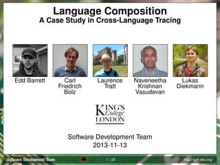 Language Composition
A Case Study in Cross-Language Tracing

Edd Barrett

Carl
Friedrich
Bolz

Laurence
Tratt

Naveneetha
Krishnan
Vasudevan

Lukas
Diekmann

Software Development Team
2013-11-13
1 / 25

http://soft-dev.org/

 