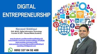 Naveed Siddiqui
PhD. M.B.E. PgDip Information Technology
Founder & CEO – Naveed Media Academy
www.facebook.com/NaveedAhmedSiddiqui33
www.linkedin.com/in/dr-naveed-siddiqui-191a4b2b
www.youtube.com/user/nvd30
www.youtube.com/user/NaveedAhmedSiddiqui3
nasiddiqui333@gmail.com
0092 337 04 92 400
DIGITAL
ENTREPRENEURSHIP
 
