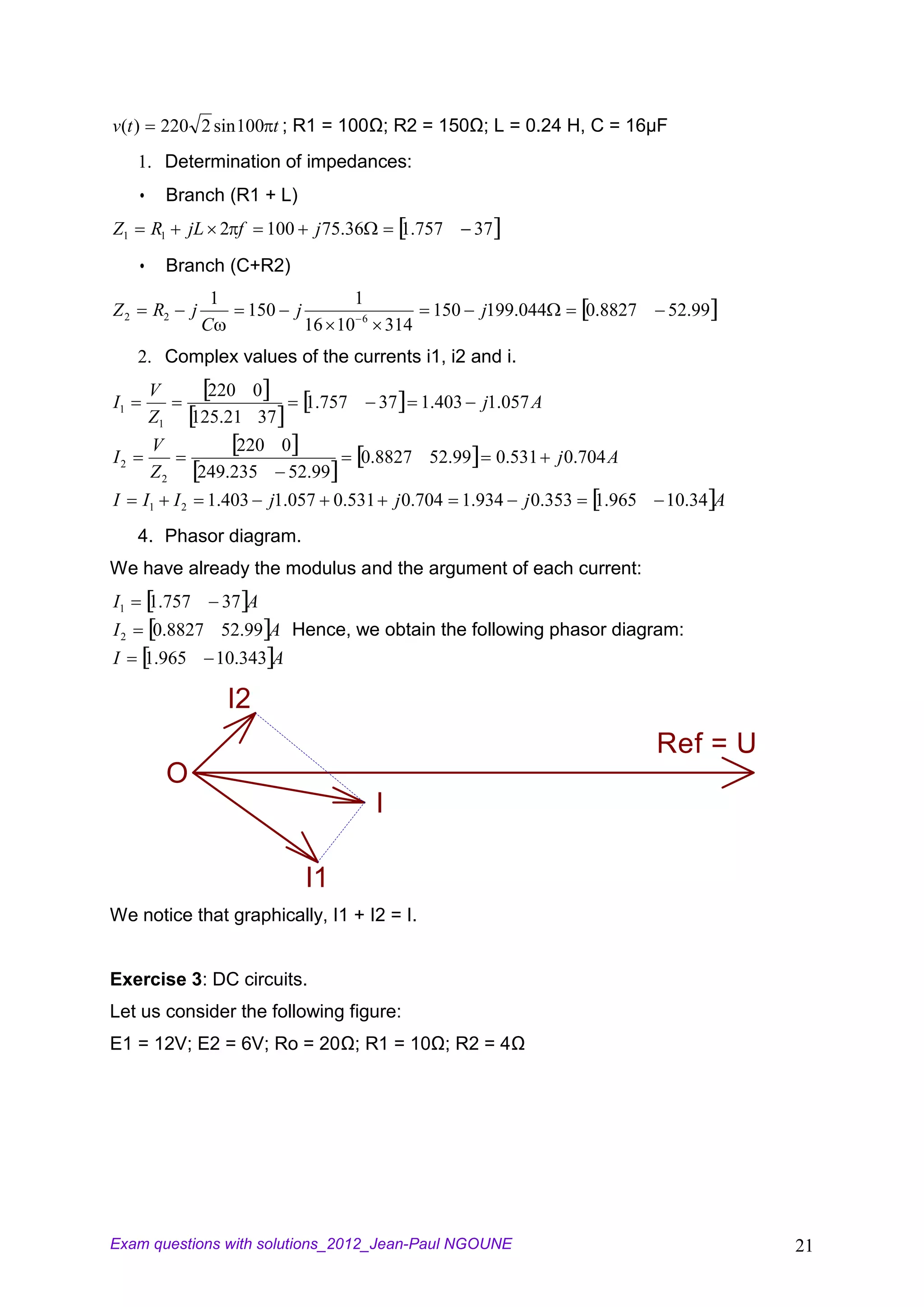 v(t )        220 2 sin 100 t ; R1 = 100Ω; R2 = 150Ω; L = 0.24 H, C = 16µF
     1. Determination of impedances:
             Branch (R1 + L)
Z1       R1        jL 2 f          100        j 75.36        1.757     37
             Branch (C+R2)
                        1                         1
Z2       R2        j          150        j                      150    j199.044          0.8827   52.99
                       C                     16 10 6 314
     2. Complex values of the currents i1, i2 and i.
         V           220 0
I1                                           1.757      37     1.403   j1.057 A
         Z1        125.21 37
         V                  220 0
I2                                                   0.8827 52.99           0.531   j 0.704 A
         Z2            249.235   52.99
I       I1    I2        1.403      j1.057 0.531             j 0.704 1.934      j 0.353    1.965   10.34 A
     4. Phasor diagram.
We have already the modulus and the argument of each current:
I1       1.757              37 A
I2       0.8827 52.99 A Hence, we obtain the following phasor diagram:
I       1.965            10.343 A

                            I2
                                                                                                  Ref = U
              O
                                                        I

                                             I1
We notice that graphically, I1 + I2 = I.


Exercise 3: DC circuits.
Let us consider the following figure:
E1 = 12V; E2 = 6V; Ro = 20Ω; R1 = 10Ω; R2 = 4Ω




Exam questions with solutions_2012_Jean-Paul NGOUNE                                                         21
 