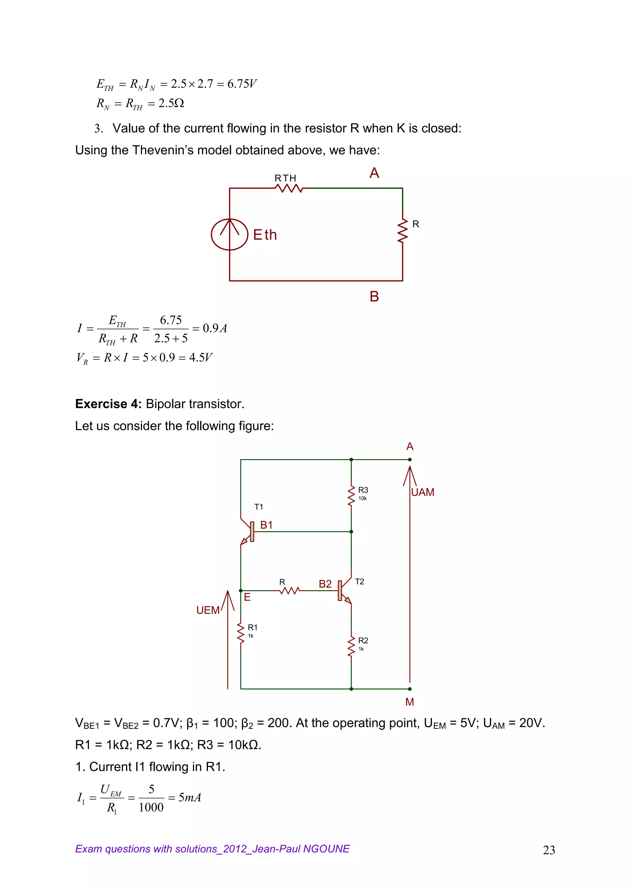 ETH     RN I N     2.5 2.7        6.75V
     RN      RTH      2.5
     3. Value of the current flowing in the resistor R when K is closed:
Using the Thevenin’s model obtained above, we have:

                                                      R TH              A


                                                                            R
                                               E th



                                                                        B
       ETH            6.75
I                                 0 .9 A
     RTH     R       2 .5 5
VR    R I          5 0 .9     4.5V


Exercise 4: Bipolar transistor.
Let us consider the following figure:
                                                                            A


                                                                  R3        UAM
                                                                  10k
                                                T1

                                                 B1




                                                      R      B2   T2

                                           E
                               UEM
                                           R1
                                           1k
                                                                  R2
                                                                  1k




                                                                            M

VBE1 = VBE2 = 0.7V; β1 = 100; β2 = 200. At the operating point, UEM = 5V; UAM = 20V.
R1 = 1kΩ; R2 = 1kΩ; R3 = 10kΩ.
1. Current I1 flowing in R1.
      U EM         5
I1                          5mA
       R1        1000


Exam questions with solutions_2012_Jean-Paul NGOUNE                                23
 