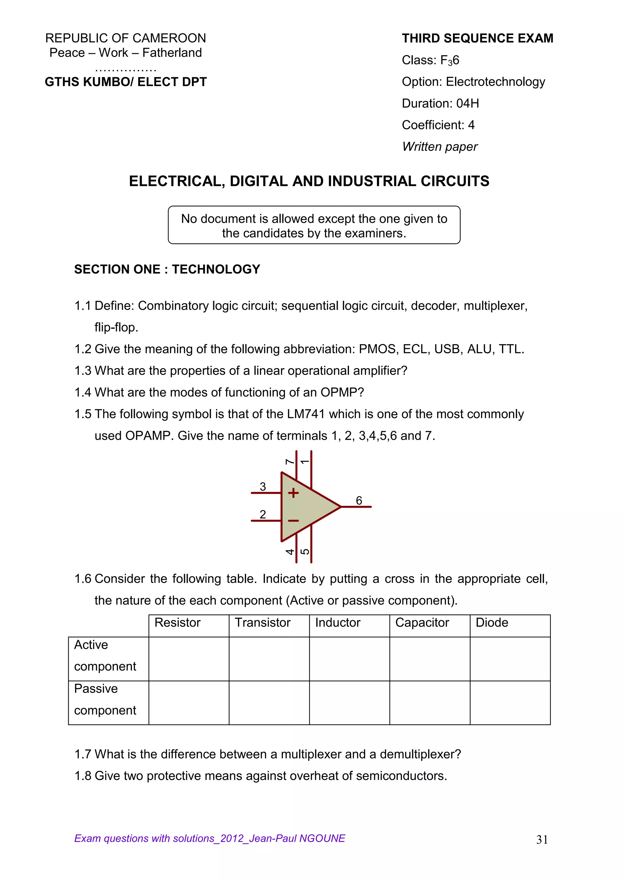REPUBLIC OF CAMEROON                                              THIRD SEQUENCE EXAM
Peace – Work – Fatherland
                                                                  Class: F36
       ……………
GTHS KUMBO/ ELECT DPT                                             Option: Electrotechnology
                                                                  Duration: 04H
                                                                  Coefficient: 4
                                                                  Written paper

              ELECTRICAL, DIGITAL AND INDUSTRIAL CIRCUITS

                        No document is allowed except the one given to
                              the candidates by the examiners.

    SECTION ONE : TECHNOLOGY

    1.1 Define: Combinatory logic circuit; sequential logic circuit, decoder, multiplexer,
       flip-flop.
    1.2 Give the meaning of the following abbreviation: PMOS, ECL, USB, ALU, TTL.
    1.3 What are the properties of a linear operational amplifier?
    1.4 What are the modes of functioning of an OPMP?
    1.5 The following symbol is that of the LM741 which is one of the most commonly
       used OPAMP. Give the name of terminals 1, 2, 3,4,5,6 and 7.
                                            7
                                            1




                                       3
                                                          6
                                       2
                                            4
                                            5




    1.6 Consider the following table. Indicate by putting a cross in the appropriate cell,
       the nature of the each component (Active or passive component).
                    Resistor      Transistor     Inductor       Capacitor          Diode
    Active
    component
    Passive
    component


    1.7 What is the difference between a multiplexer and a demultiplexer?
    1.8 Give two protective means against overheat of semiconductors.



    Exam questions with solutions_2012_Jean-Paul NGOUNE                                      31
 