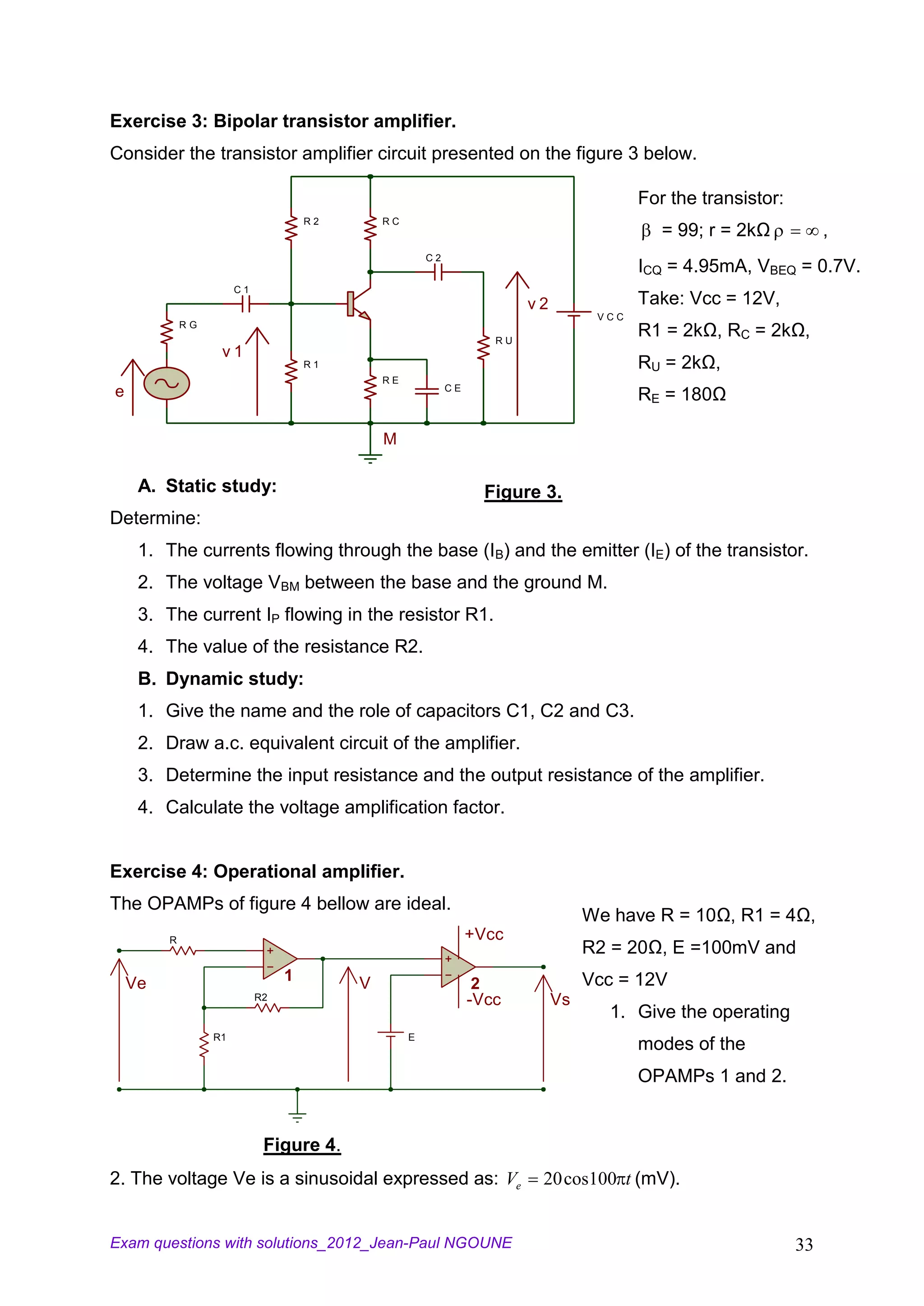 Exercise 3: Bipolar transistor amplifier.
Consider the transistor amplifier circuit presented on the figure 3 below.

                                                                                          For the transistor:
                                     R2       RC
                                                                                             = 99; r = 2kΩ           ,
                                                       C2
                                                                                          ICQ = 4.95mA, VBEQ = 0.7V.
                       C1
                                                                         v2               Take: Vcc = 12V,
                                                                                    VCC
             RG
                                                                    RU
                                                                                          R1 = 2kΩ, RC = 2kΩ,
                   v1
                                     R1                                                   RU = 2kΩ,
                                              RE
                                                            CE
e                                                                                         RE = 180Ω

                                              M

     A. Static study:                                              Figure 3.
Determine:
     1. The currents flowing through the base (IB) and the emitter (IE) of the transistor.
     2. The voltage VBM between the base and the ground M.
     3. The current IP flowing in the resistor R1.
     4. The value of the resistance R2.
     B. Dynamic study:
     1. Give the name and the role of capacitors C1, C2 and C3.
     2. Draw a.c. equivalent circuit of the amplifier.
     3. Determine the input resistance and the output resistance of the amplifier.
     4. Calculate the voltage amplification factor.


Exercise 4: Operational amplifier.
The OPAMPs of figure 4 bellow are ideal.
                                                                                   We have R = 10Ω, R1 = 4Ω,
         R                                                       +Vcc
                                                                                   R2 = 20Ω, E =100mV and
    Ve                           1        V                                        Vcc = 12V
                                                                  2
                            R2                                   -Vcc         Vs
                                                                                     1. Give the operating
                  R1                               E
                                                                                          modes of the
                                                                                          OPAMPs 1 and 2.


                             Figure 4.
2. The voltage Ve is a sinusoidal expressed as: Ve                        20 cos100 t (mV).


Exam questions with solutions_2012_Jean-Paul NGOUNE                                                             33
 