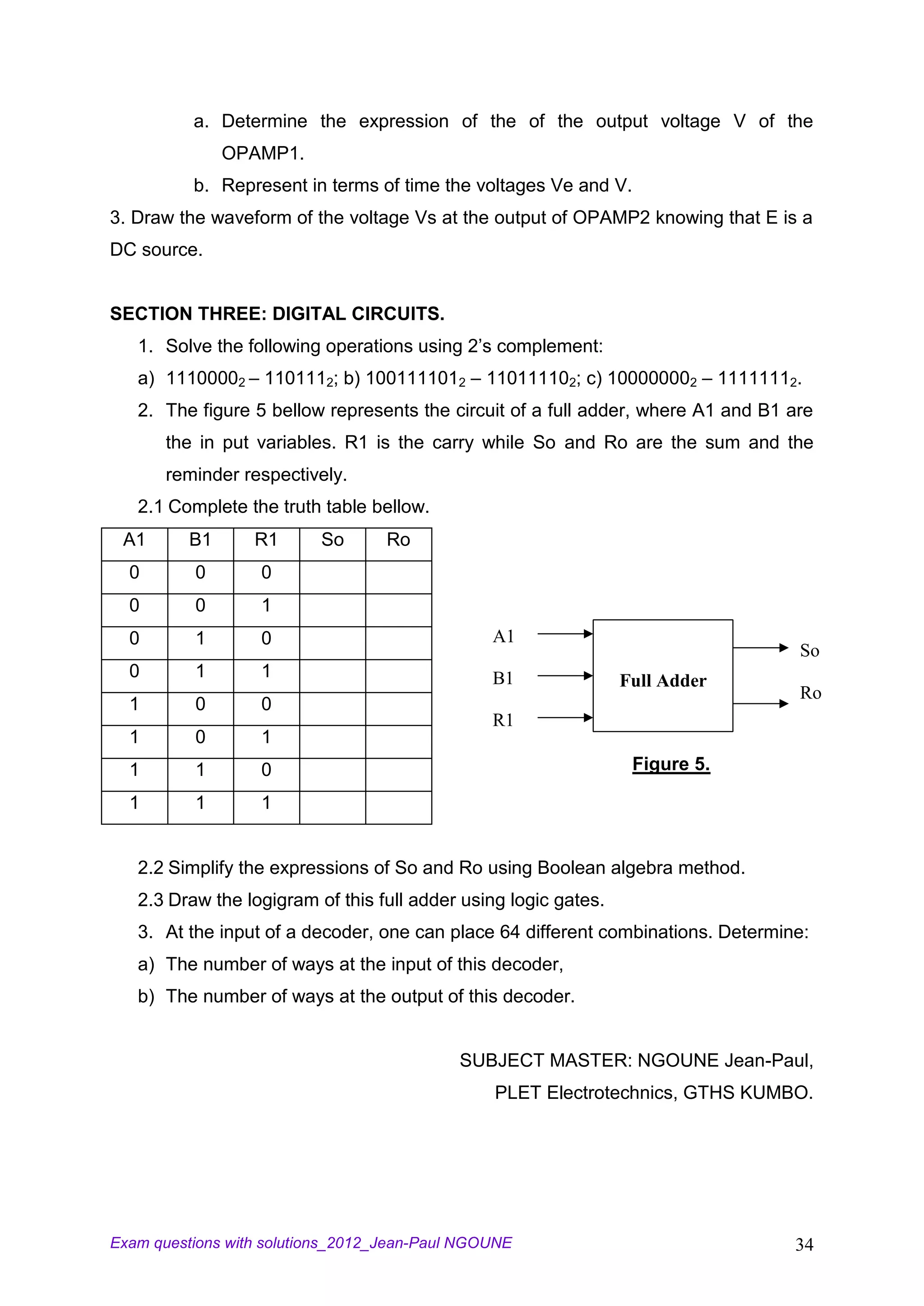 a. Determine the expression of the of the output voltage V of the
               OPAMP1.
          b. Represent in terms of time the voltages Ve and V.
3. Draw the waveform of the voltage Vs at the output of OPAMP2 knowing that E is a
DC source.


SECTION THREE: DIGITAL CIRCUITS.
   1. Solve the following operations using 2’s complement:
   a) 11100002 – 1101112; b) 1001111012 – 110111102; c) 100000002 – 11111112.
   2. The figure 5 bellow represents the circuit of a full adder, where A1 and B1 are
       the in put variables. R1 is the carry while So and Ro are the sum and the
       reminder respectively.
   2.1 Complete the truth table bellow.
 A1       B1      R1      So       Ro
  0       0        0
  0       0        1
  0       1        0                            A1
                                                                                   So
  0       1        1                            B1               Full Adder
                                                                                   Ro
  1       0        0
                                                R1
  1       0        1
  1       1        0                                              Figure 5.

  1       1        1


   2.2 Simplify the expressions of So and Ro using Boolean algebra method.
   2.3 Draw the logigram of this full adder using logic gates.
   3. At the input of a decoder, one can place 64 different combinations. Determine:
   a) The number of ways at the input of this decoder,
   b) The number of ways at the output of this decoder.


                                            SUBJECT MASTER: NGOUNE Jean-Paul,
                                                PLET Electrotechnics, GTHS KUMBO.




Exam questions with solutions_2012_Jean-Paul NGOUNE                               34
 
