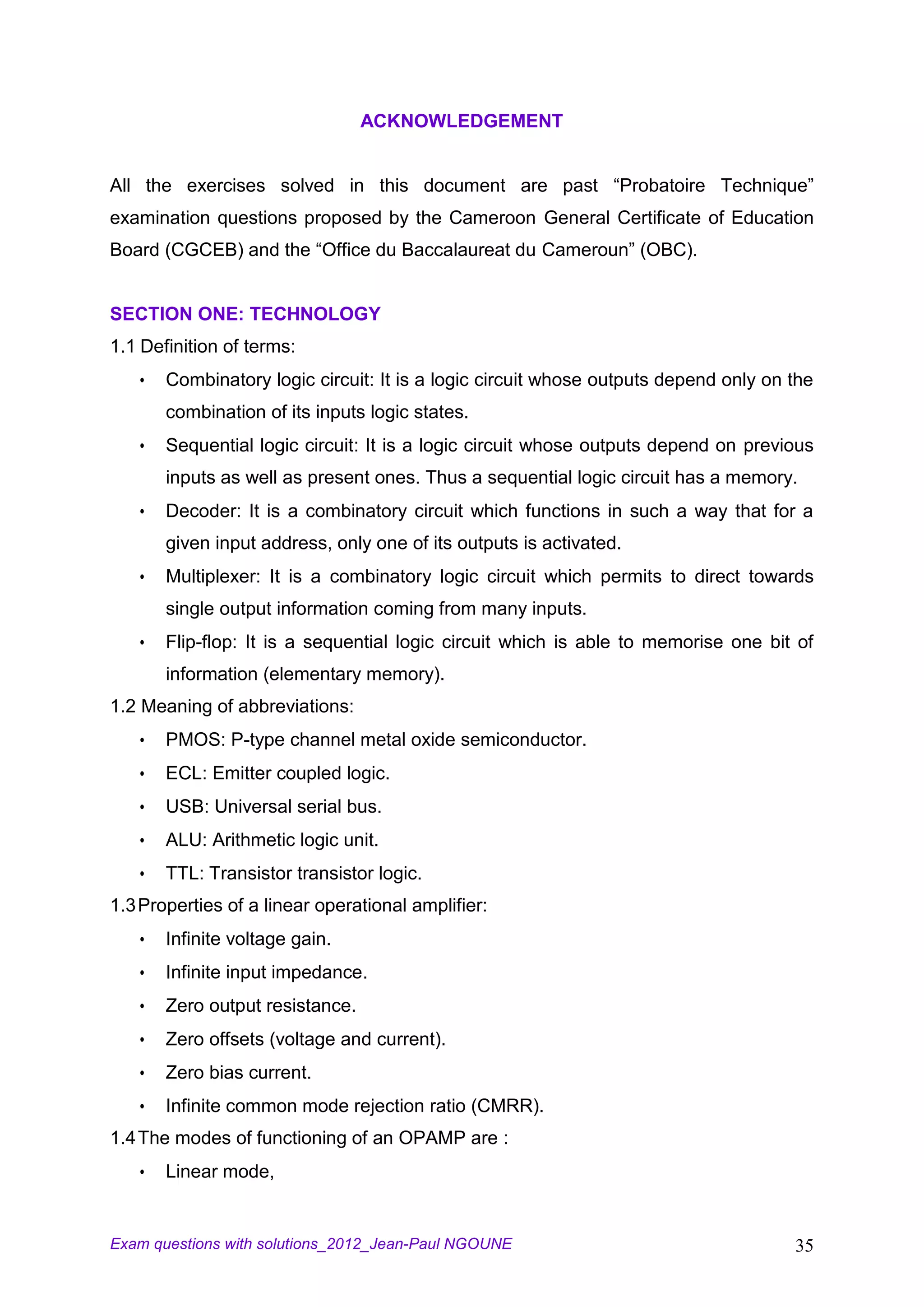 ACKNOWLEDGEMENT


All the exercises solved in this document are past “Probatoire Technique”
examination questions proposed by the Cameroon General Certificate of Education
Board (CGCEB) and the “Office du Baccalaureat du Cameroun” (OBC).


SECTION ONE: TECHNOLOGY
1.1 Definition of terms:
      Combinatory logic circuit: It is a logic circuit whose outputs depend only on the
       combination of its inputs logic states.
      Sequential logic circuit: It is a logic circuit whose outputs depend on previous
       inputs as well as present ones. Thus a sequential logic circuit has a memory.
      Decoder: It is a combinatory circuit which functions in such a way that for a
       given input address, only one of its outputs is activated.
      Multiplexer: It is a combinatory logic circuit which permits to direct towards
       single output information coming from many inputs.
      Flip-flop: It is a sequential logic circuit which is able to memorise one bit of
       information (elementary memory).
1.2 Meaning of abbreviations:
      PMOS: P-type channel metal oxide semiconductor.
      ECL: Emitter coupled logic.
      USB: Universal serial bus.
      ALU: Arithmetic logic unit.
      TTL: Transistor transistor logic.
1.3 Properties of a linear operational amplifier:
      Infinite voltage gain.
      Infinite input impedance.
      Zero output resistance.
      Zero offsets (voltage and current).
      Zero bias current.
      Infinite common mode rejection ratio (CMRR).
1.4 The modes of functioning of an OPAMP are :
      Linear mode,


Exam questions with solutions_2012_Jean-Paul NGOUNE                                  35
 