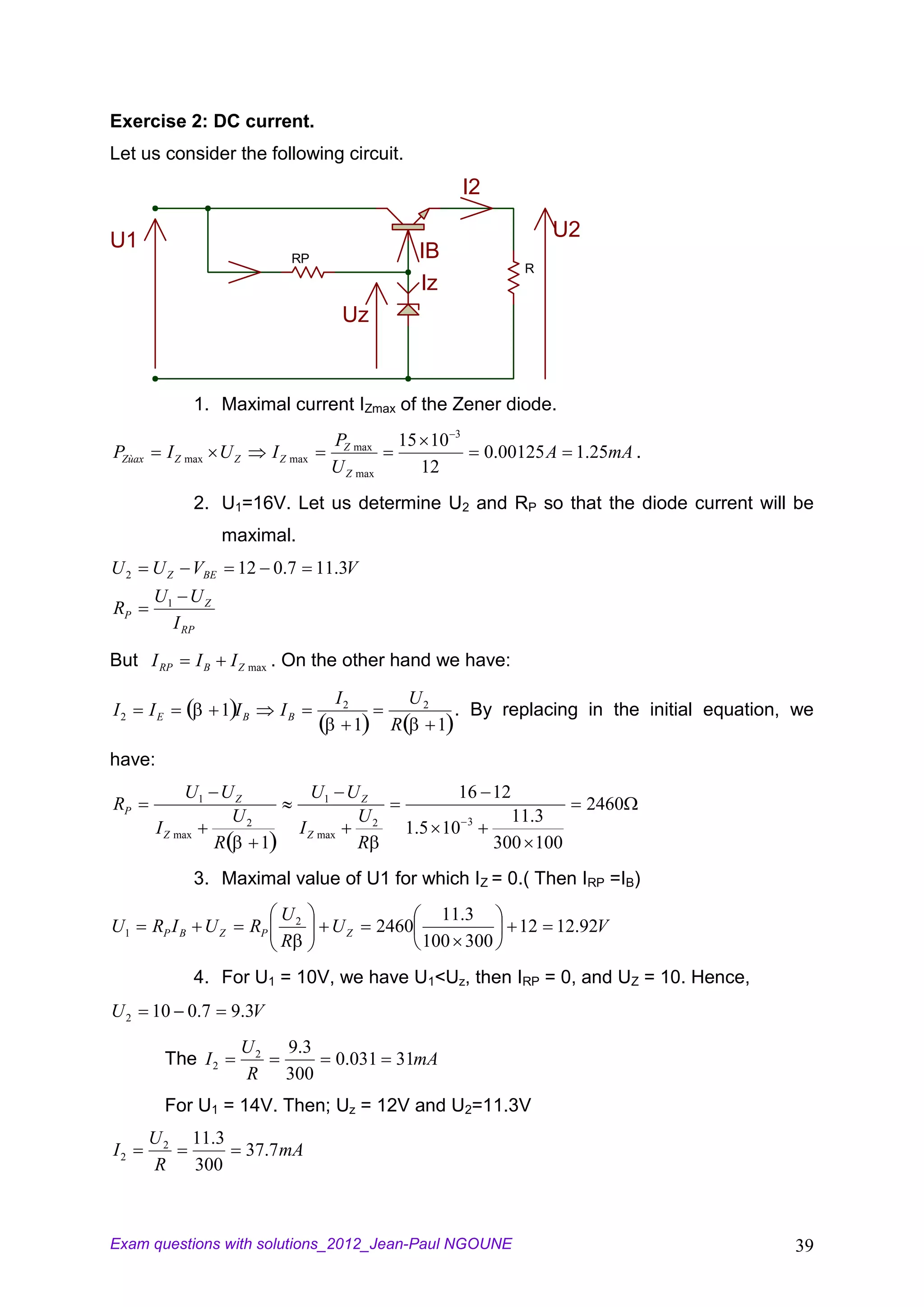 Exercise 2: DC current.
Let us consider the following circuit.
                                                                          I2

U1                                                                                     U2
                                      RP                       IB
                                                                                   R
                                                               Iz
                                                Uz



                1. Maximal current IZmax of the Zener diode.
                                                                      3
                                              PZ max      15 10
PZùax        I Z max U Z           I Z max                                     0.00125 A 1.25mA .
                                              U Z max       12
                2. U1=16V. Let us determine U2 and RP so that the diode current will be
                       maximal.
U2      UZ      VBE      12 0.7              11.3V
        U1 U Z
RP
          I RP

But I RP         IB     I Z max . On the other hand we have:

                                               I2            U2
I2      IE             1 IB         IB                                . By replacing in the initial equation, we
                                                    1    R        1
have:
              U1 U Z                        U1 U Z                    16 12
RP                                                                                          2460
                   U2                            U2                       3       11.3
        I Z max                          I Z max             1.5 10
                 R    1                          R                              300 100
                3. Maximal value of U1 for which IZ = 0.( Then IRP =IB)
                                    U2                           11.3
U1      RP I B U Z            RP              UZ        2460                       12 12.92V
                                    R                          100 300
                4. For U1 = 10V, we have U1<Uz, then IRP = 0, and UZ = 10. Hence,
U2      10 0.7          9.3V
                           U2        9 .3
             The I 2                           0.031 31mA
                           R         300
             For U1 = 14V. Then; Uz = 12V and U2=11.3V
        U2      11.3
I2                         37.7 mA
        R       300



Exam questions with solutions_2012_Jean-Paul NGOUNE                                                          39
 