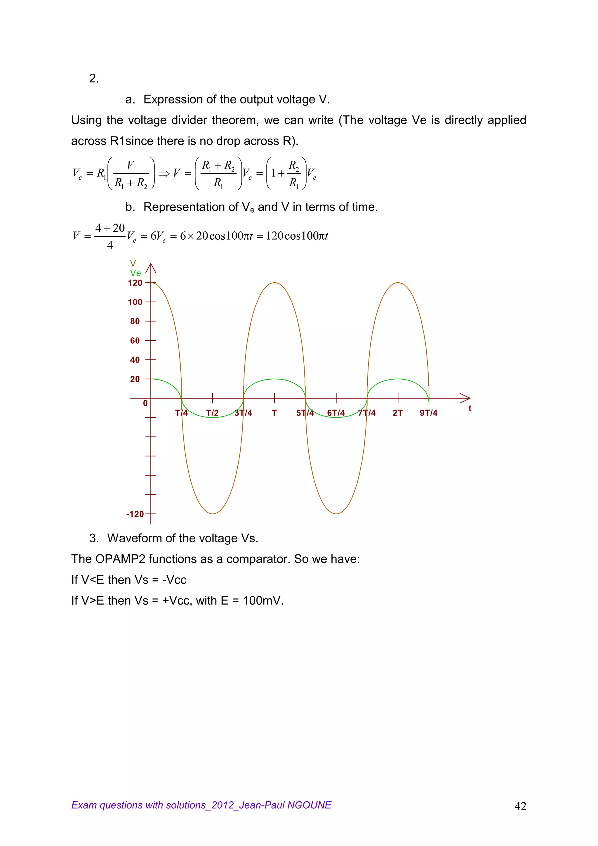 2.
                a. Expression of the output voltage V.
Using the voltage divider theorem, we can write (The voltage Ve is directly applied
across R1since there is no drop across R).
                V                      R1        R2             R2
Ve    R1                        V                     Ve   1       Ve
           R1       R2                      R1                  R1

                b. Representation of Ve and V in terms of time.
      4 20
V          Ve             6Ve       6 20 cos100 t          120 cos100 t
        4
                V
                Ve
                120

                100

                80

                60

                40

                20

                      0
                                                                                                  t
                                T/4     T/2       3T/4      T    5T/4   6T/4   7T/4   2T   9T/4




                -120

     3. Waveform of the voltage Vs.
The OPAMP2 functions as a comparator. So we have:
If V<E then Vs = -Vcc
If V>E then Vs = +Vcc, with E = 100mV.




Exam questions with solutions_2012_Jean-Paul NGOUNE                                                   42
 