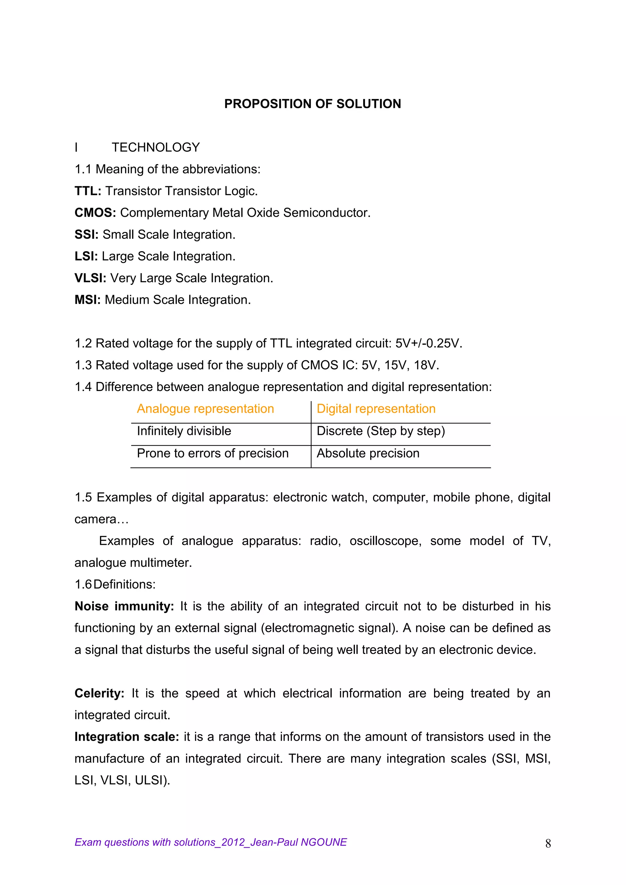 PROPOSITION OF SOLUTION


I      TECHNOLOGY
1.1 Meaning of the abbreviations:
TTL: Transistor Transistor Logic.
CMOS: Complementary Metal Oxide Semiconductor.
SSI: Small Scale Integration.
LSI: Large Scale Integration.
VLSI: Very Large Scale Integration.
MSI: Medium Scale Integration.


1.2 Rated voltage for the supply of TTL integrated circuit: 5V+/-0.25V.
1.3 Rated voltage used for the supply of CMOS IC: 5V, 15V, 18V.
1.4 Difference between analogue representation and digital representation:
            Analogue representation          Digital representation
            Infinitely divisible             Discrete (Step by step)
            Prone to errors of precision     Absolute precision


1.5 Examples of digital apparatus: electronic watch, computer, mobile phone, digital
camera…
    Examples of analogue apparatus: radio, oscilloscope, some model of TV,
analogue multimeter.
1.6 Definitions:
Noise immunity: It is the ability of an integrated circuit not to be disturbed in his
functioning by an external signal (electromagnetic signal). A noise can be defined as
a signal that disturbs the useful signal of being well treated by an electronic device.


Celerity: It is the speed at which electrical information are being treated by an
integrated circuit.
Integration scale: it is a range that informs on the amount of transistors used in the
manufacture of an integrated circuit. There are many integration scales (SSI, MSI,
LSI, VLSI, ULSI).



Exam questions with solutions_2012_Jean-Paul NGOUNE                                       8
 