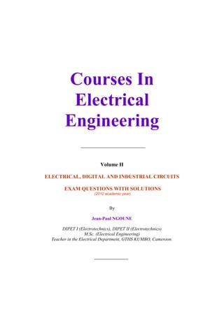 Courses In
                    Electrical
                   Engineering

                                      Volume II

         ELECTRICAL, DIGITAL AND INDUSTRIAL CIRCUITS

                   EXAM QUESTIONS WITH SOLUTIONS
                                   (2012 academic year)


                                           By

                                  Jean-Paul NGOUNE

                  DIPET I (Electrotechnics), DIPET II (Electrotechnics)
                               M.Sc. (Electrical Engineering)
             Teacher in the Electrical Department, GTHS KUMBO, Cameroon.




Exam questions with solutions_2012_Jean-Paul NGOUNE                        1
 