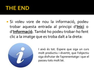    Si voleu vore de nou la informació, podeu
    trobar aquesta entrada al principi d’Inici o
    d’Informació. També ho podeu trobar-ho fent
    clic a la imatge que es troba dalt a la dreta:

                    I això és tot. Espere que siga un curs
                    molt productiu i divertit, que l'objectiu
                    siga disfrutar de l'aprenentatge i que el
                    passeu tots molt bé.
 