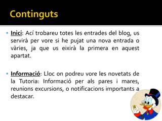  Inici: Ací trobareu totes les entrades del blog, us
 servirà per vore si he pujat una nova entrada o
 vàries, ja que us eixirà la primera en aquest
 apartat.

 Informació: Lloc on podreu vore les novetats de
 la Tutoria: Informació per als pares i mares,
 reunions excursions, o notificacions importants a
 destacar.
 