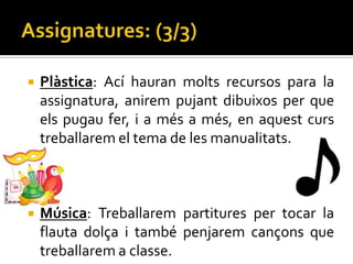    Plàstica: Ací hauran molts recursos para la
    assignatura, anirem pujant dibuixos per que
    els pugau fer, i a més a més, en aquest curs
    treballarem el tema de les manualitats.



   Música: Treballarem partitures per tocar la
    flauta dolça i també penjarem cançons que
    treballarem a classe.
 