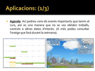    Agenda: Ací podreu vore els events importants que tenim al
    curs, aisí es una manera que no se vos obliden treballs,
    controls o altres dates d'interés. (A més podeu consultar
    l‘oratge que fará durant la setmana).
 