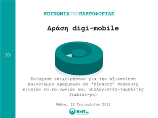 Δράση digi-mobile




   Ενίσχυση επιχειρήσεων για την αξιοποίηση
  καινοτόμων εφαρμογών σε ‘έξυπνες’ συσκευές
κινητών επικοινωνιών και υπολογιστές-ταμπλέτες
                  (tablet-pc)

            Αθήνα, 12 Σεπτεμβρίου 2012
 