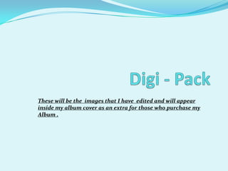 Digi - Pack These will be the  images that I have  edited and will appear inside my album cover as an extra for those who purchase my Album .  