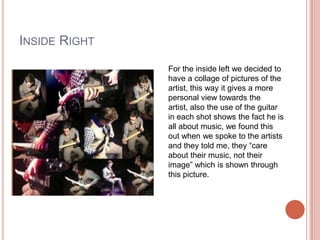 INSIDE RIGHT
               For the inside left we decided to
               have a collage of pictures of the
               artist, this way it gives a more
               personal view towards the
               artist, also the use of the guitar
               in each shot shows the fact he is
               all about music, we found this
               out when we spoke to the artists
               and they told me, they “care
               about their music, not their
               image” which is shown through
               this picture.
 