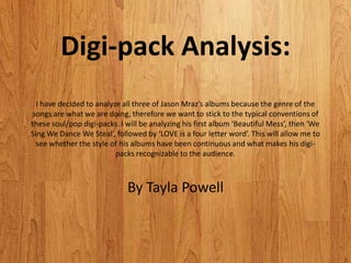 Digi-pack Analysis:
  I have decided to analyze all three of Jason Mraz’s albums because the genre of the
songs are what we are doing, therefore we want to stick to the typical conventions of
these soul/pop digi-packs. I will be analyzing his first album ‘Beautiful Mess’, then ‘We
Sing We Dance We Steal’, followed by ‘LOVE is a four letter word’. This will allow me to
  see whether the style of his albums have been continuous and what makes his digi-
                          packs recognizable to the audience.



                             By Tayla Powell
 
