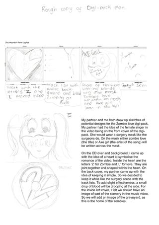 My partner and me both drew up sketches of
potential designs for the Zombie love digi-pack.
My partner had the idea of the female singer in
the video being on the front cover of the digi-
pack. She would wear a surgery mask like the
surgeons do. On the mask either zombie love
(the title) or Axe girl (the artist of the song) will
be written across the mask.

On the CD over and background, I came up
with the idea of a heart to symbolise the
romance of the video. Inside the heart are the
letters ‘Z’ for Zombie and ‘L’ for love. They are
joint together and shaped within the heart. On
the back cover, my partner came up with the
idea of keeping it simple. So we decided to
keep it white like the surgery scene with the
track lists. To add slight effectiveness, a small
drop of blood will be drooping at the side. For
the inside left cover, I felt we should have an
image of part of the scenery in the music video.
So we will add an image of the graveyard, as
this is the home of the zombies.
 