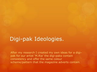 Digi-pak Ideologies. 
After my research I created my own ideas for a digi-pak 
for our artist ‘M.Ria’ the digi-paks contain 
consistency and offer the same colour 
scheme/pattern that the magazine adverts contain. 
 