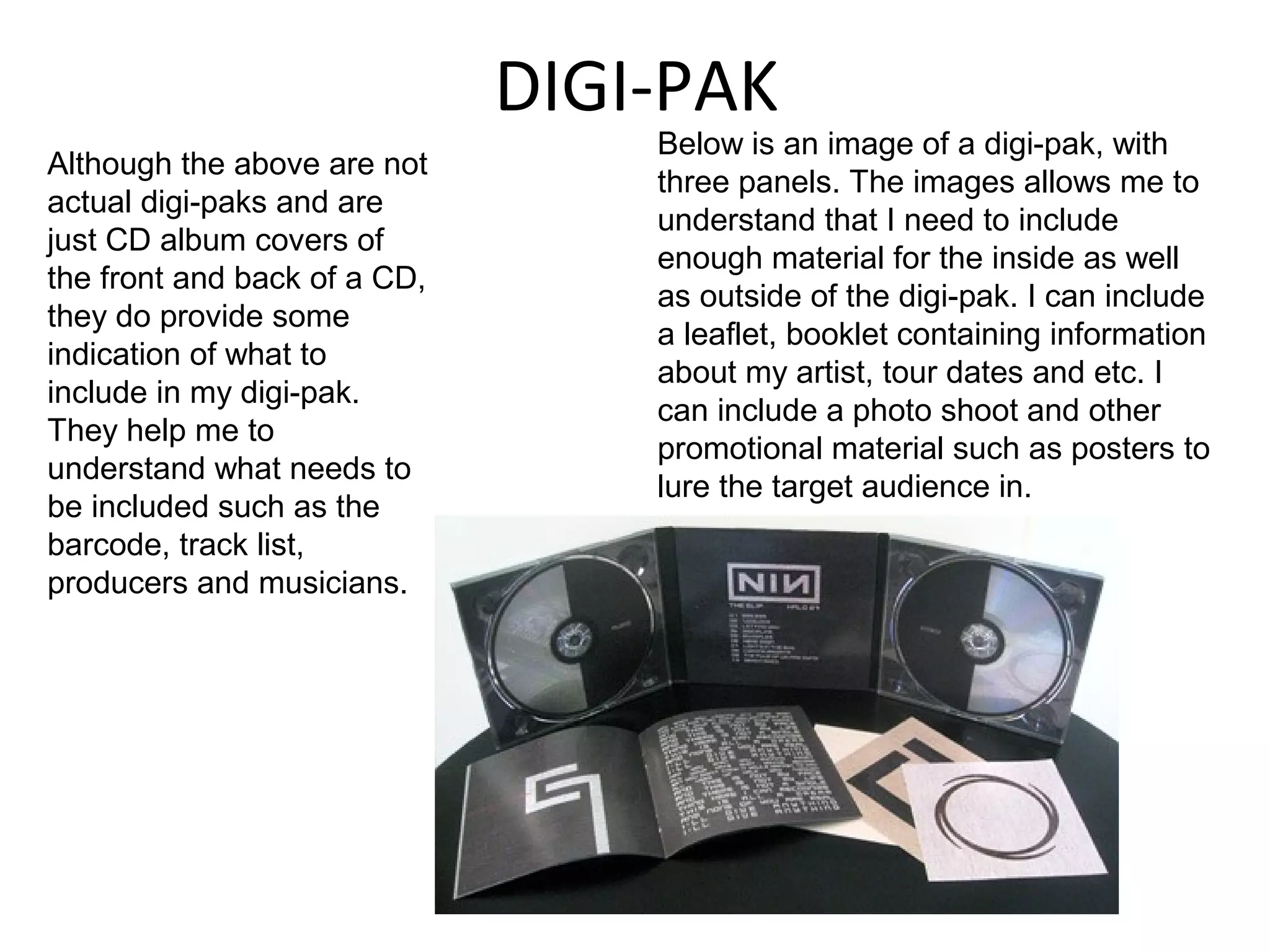 DIGI-PAK
                                  Below is an image of a digi-pak, with
Although the above are not
                                  three panels. The images allows me to
actual digi-paks and are
                                  understand that I need to include
just CD album covers of
                                  enough material for the inside as well
the front and back of a CD,
                                  as outside of the digi-pak. I can include
they do provide some
                                  a leaflet, booklet containing information
indication of what to
                                  about my artist, tour dates and etc. I
include in my digi-pak.
                                  can include a photo shoot and other
They help me to
                                  promotional material such as posters to
understand what needs to
                                  lure the target audience in.
be included such as the
barcode, track list,
producers and musicians.
 
