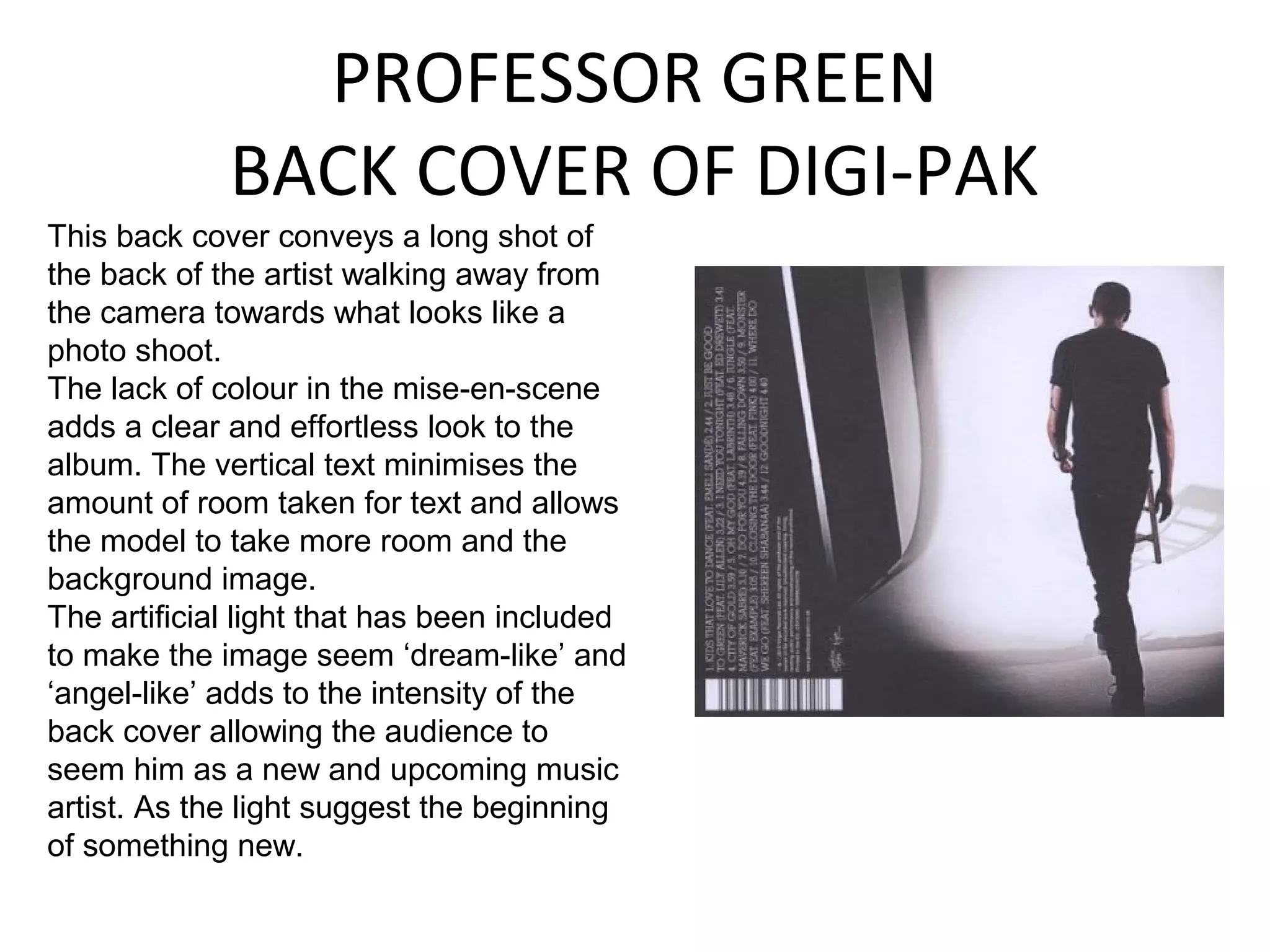 PROFESSOR GREEN
             BACK COVER OF DIGI-PAK
This back cover conveys a long shot of
the back of the artist walking away from
the camera towards what looks like a
photo shoot.
The lack of colour in the mise-en-scene
adds a clear and effortless look to the
album. The vertical text minimises the
amount of room taken for text and allows
the model to take more room and the
background image.
The artificial light that has been included
to make the image seem ‘dream-like’ and
‘angel-like’ adds to the intensity of the
back cover allowing the audience to
seem him as a new and upcoming music
artist. As the light suggest the beginning
of something new.
 