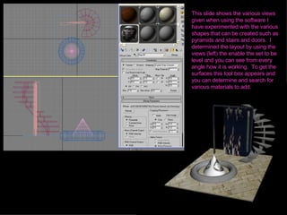 This slide shows the various views given when using the software I have experimented with the various shapes that can be created such as pyramids and stairs and doors.  I determined the layout by using the views (left) the enable the set to be level and you can see from every angle how it is working.  To get the surfaces this tool box appears and you can determine and search for various materials to add.  