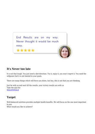 It's Never too late
It is not that tough. You just need a diet direction. Try it, enjoy it, you won’t regret it. You need the
willpower but it is not limited to your goals.
There are many things which will force you down, but hey, this is not that you are thinking.
Just be with us and wait till the results, your victory results are with us
Take the quiz for
MALEFEMALE
Target
Well-balanced nutrition provides multiple health benefits. We will focus on the one most important
to you.
What would you like to achieve?
 