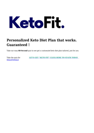 Personalized Keto Diet Plan that works.
Guaranteed !
Take our easy 60-Second quiz to see get a customzied keto diet plan tailored, just for you
Take the quiz for LET'S GET ''KETO FIT'' CLICK HERE TO STATR TODAY
MALEFEMALE
 