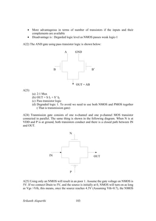 Srikanth Alaparthi 103
• More advantageous in terms of number of transistors if the inputs and their
complements are available
• Disadvantage is : Degarded logic level as NMOS passes weak logic-1
A22) The AND gate using pass transistor logic is shown below:
B B’
OUT = AB
A GND
A23)
(a) 2:1 Mux
(b) OUT = S I1 + S’ I0
(c) Pass transistor logic
(d) Degraded logic 1. To avoid we need to use both NMOS and PMOS together
( That is transmission gate)
A24) Tranmission gate consists of one n-channel and one p-channel MOS transistor
connected in parallel. The same thing is shown in the following diagram. When N is at
VDD and P is at ground, both transistors conduct and there is a closed path between IN
and OUT.
A25) Using only an NMOS will result in an poor 1. Assume the gate voltage on NMOS is
5V. If we connect Drain to 5V, and the source is initially at 0, NMOS will turn on as long
as Vgs >Vth, this means, once the source reaches 4.3V (Assuming Vth=0.7), the NMOS
 