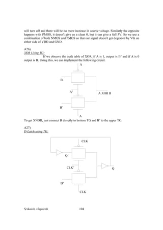 Srikanth Alaparthi 104
will turn off and there will be no more increase in source voltage. Similarly the opposite
happens with PMOS, it doesn't give us a clean 0, but it can give a full 5V. So we use a
combination of both NMOS and PMOS so that our signal doesn't get degraded by Vth on
either side of VDD and GND.
A26)
XOR Using TG:
If we observe the truth table of XOR, if A is 1, output is B’ and if A is 0
output is B. Using this, we can implement the following circuit.
To get XNOR, just connect B directly to bottom TG and B’ to the upper TG.
A27)
D-Latch using TG:
 