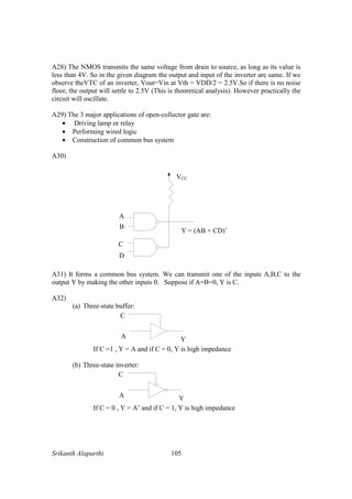 Srikanth Alaparthi 105
A28) The NMOS transmits the same voltage from drain to source, as long as its value is
less than 4V. So in the given diagram the output and input of the inverter are same. If we
observe theVTC of an inverter, Vout=Vin at Vth = VDD/2 = 2.5V.So if there is no noise
floor, the output will settle to 2.5V (This is theoretical analysis). However practically the
circuit will oscillate.
A29) The 3 major applications of open-collector gate are:
• Driving lamp or relay
• Performing wired logic
• Construction of common bus system
A30)
A
B
C
D
Y = (AB + CD)’
VCC
A31) It forms a common bus system. We can transmit one of the inputs A,B,C to the
output Y by making the other inputs 0. Suppose if A=B=0, Y is C.
A32)
(a) Three-state buffer:
If C =1 , Y = A and if C = 0, Y is high impedance
(b) Three-state inverter:
If C = 0 , Y = A’ and if C = 1, Y is high impedance
 