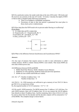Srikanth Alaparthi 109
Q22) In a particular system, the sender sends data at the rate of 80 words / 100 clocks and
the receiver can consume at the rate of 8 words / 10 clocks. Calculate the depth of FIFO
so that no data is dropped under following assumptions:
There is no feedback or handshake mechanism.
Occurrence of data in that time period is guaranteed but exact place in
those clock cycles is indeterminate.
Q23) How deep does the FIFO need to be to prevent under flowing or overflowing?
Given Rules:
i) A is input data and B is output data
ii) frequency(clk_A) = frequency(clk_B) / 4
iii) period(en_B) = period(clk_A) * 100
iv) duty_cycle(en_B) = 25%
Q24) What is the difference between Synchronous and Asynchronous FIFOs?
Answers:
A1) Any type of memory that requires power in order to store information is called
volatile memory. RAM is volatile whereas ROM is non-volatile. That means ROM can
store data without power also.
A2) Differences between RAM and ROM:
1. ROM: Read Only Memory. RAM : Random Access Memory
2. ROM has no write operation. RAM has both read and write operations
3. ROMs are non-volatile and RAMs are volatile.
A3) 1K = 210
, Number of address lines = 10
Number of data lines = 8
A4) 256/16 = 16, 16X8 memories are sufficient to get a memory of size 256 X 8. But to
get 256 X 16, we need twice of that.
So, the required number of 16 X 8 memories = 16 * 2 = 32
A5) We need 8, 1KX8 memories. For 8KX8 memory has 13 address ( A12-A0) lines. For
each 1KX8 memory, there will 10 address lines. So we can connect the A0-A9 address
lines directly to these 10 address lines. And the remaining, that is from A10,A11,A12 can
be used as select lines for the decoder and the decoders outputs will be connected to “cs”
of the ROMs. The complete design is shown below:
 