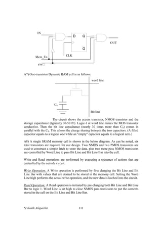 Srikanth Alaparthi 111
A7) One-transistor Dynamic RAM cell is as follows:
CS
Bit line
word line
The circuit shows the access transistor, NMOS transistor and the
storage capacitance (typically 30-50 fF). Logic-1 at word line makes the MOS transistor
conductive. Then the bit line capacitance (nearly 30 times more than CS) comes in
parallel with the CS. This allows the charge sharing between the two capacitors. (A filled
capacitor equals to a logical one while an "empty" capacitor equals to a logical zero.)
A8) A single SRAM memory cell is shown in the below diagram. As can be noted, six
total transistors are required for our design. Two NMOS and two PMOS transistors are
used to construct a simple latch to store the data, plus two more pass NMOS transistors
are controlled by Word Line to pass Bit Line and Bit Line Bar into the cell.
Write and Read operations are performed by executing a sequence of actions that are
controlled by the outside circuit.
Write Operation: A Write operation is performed by first charging the Bit Line and Bit
Line Bar with values that are desired to be stored in the memory cell. Setting the Word
Line high performs the actual write operation, and the new data is latched into the circuit.
Read Operation: A Read operation is initiated by pre-charging both Bit Line and Bit Line
Bar to logic 1. Word Line is set high to close NMOS pass transistors to put the contents
stored in the cell on the Bit Line and Bit Line Bar.
 