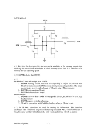 Srikanth Alaparthi 112
6-T SRAM cell:
A9) The time that is required for the data to be available at the memory output after
receiving the new address at the input is called memory access time. It is a measure of a
memory devices operating speed.
A10) SRAM is faster than DRAM
A11)
DRAM has 3 main advantages over SRAM:
1. DRAM memory cell (1 transistor and capacitor) is simple and smaller than
SRAM (6 transistors).DRAM has more density (more cells per chip). The larger
memories are always made of made of DRAMs only. ( Main memory)
2. DRAM is cheaper than SRAM.
3. DRAM dissipates lesser power.
Disadvantages:
1. DRAM is slower than SRAM. Where speed is critical, SRAM will be used. Eg:
Cache memory
2. DRAM requires periodic refreshing.
3. SRAM is compatible with CMOS technology whereas DRAM is not.
A12) In DRAMs, capacitors are used for storing the information. The capacitor
discharges after some time. So periodic refreshing is needed. Also, whenever the cell is
read, the value will be written back to the cell. This is called read-refresh operation.
 