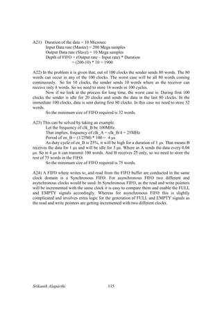 Srikanth Alaparthi 115
A21) Duration of the data = 10 Microsec
Input Data rate (Master) = 200 Mega samples
Output Data rate (Slave) = 10 Mega samples
Depth of FIFO = (Output rate – Input rate) * Duration
= (200-10) * 10 = 1900
A22) In the problem it is given that, out of 100 clocks the sender sends 80 words. The 80
words can occur in any of the 100 clocks. The worst case will be all 80 words coming
continuously. So for 10 clocks, the sender sends 10 words where as the receiver can
receive only 8 words. So we need to store 16 words in 100 cycles.
Now if we look at the process for long time, the worst case is: During first 100
clocks the sender is idle for 20 clocks and sends the data in the last 80 clocks. In the
immediate 100 clocks, data is sent during first 80 clocks. In this case we need to store 32
words.
So the minimum size of FIFO required is 32 words.
A23) This can be solved by taking an example.
Let the frequency of clk_B be 100MHz.
That implies, frequency of clk_A = clk_B/4 = 25MHz
Period of en_B = (1/25M) * 100 = 4 µs
As duty cycle of en_B is 25%, it will be high for a duration of 1 µs. That means B
receives the data for 1 µs and will be idle for 3 µs. Where as A sends the data every 0.04
µs. So in 4 µs it can transmit 100 words. And B receives 25 only, so we need to store the
rest of 75 words in the FIFO.
So the minimum size of FIFO required is 75 words.
A24) A FIFO where writes to, and read from the FIFO buffer are conducted in the same
clock domain is a Synchronous FIFO. For asynchronous FIFO two different and
asynchronous clocks would be used. In Synchronous FIFO, as the read and write pointers
will be incremented with the same clock it is easy to compare them and enable the FULL
and EMPTY signals accordingly. Whereas for asynchronous FIFO this is slightly
complicated and involves extra logic for the generation of FULL and EMPTY signals as
the read and write pointers are getting incremented with two different clocks.
 