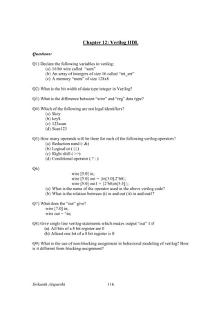 Srikanth Alaparthi 116
Chapter 12: Verilog HDL
Questions:
Q1) Declare the following variables in verilog:
(a) 16 bit wire called “sum”
(b) An array of intergers of size 16 called “int_arr”
(c) A memory “mem” of size 128x8
Q2) What is the bit width of data type integer in Verilog?
Q3) What is the difference between “wire” and “reg” data type?
Q4) Which of the following are not legal identifiers?
(a) $key
(b) key$
(c) 123scan
(d) Scan123
Q5) How many operands will be there for each of the following verilog operators?
(a) Reduction nand (~&)
(b) Logical or ( | | )
(c) Right shift ( >>)
(d) Conditional operator ( ? : )
Q6)
wire [5:0] in;
wire [5:0] out = {in[3:0],2’b0};
wire [5:0] out1 = {2’b0,in[5:3]};
(a) What is the name of the operator used in the above verilog code?
(b) What is the relation between (i) in and out (ii) in and out1?
Q7) What does the “out” give?
wire [7:0] in;
wire out = ^in;
Q8) Give single line verilog statements which makes output “out” 1 if
(a) All bits of a 8 bit register are 0
(b) Atleast one bit of a 8 bit register is 0
Q9) What is the use of non-blocking assignment in behavioral modeling of verilog? How
is it different from blocking-assignment?
 