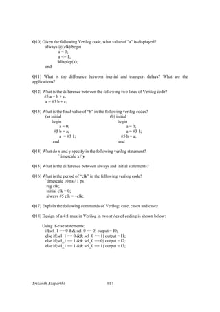 Srikanth Alaparthi 117
Q10) Given the following Verilog code, what value of "a" is displayed?
always @(clk) begin
a = 0;
a <= 1;
$display(a);
end
Q11) What is the difference between inertial and transport delays? What are the
applications?
Q12) What is the difference between the following two lines of Verilog code?
#5 a = b + c;
a = #5 b + c;
Q13) What is the final value of “b” in the following verilog codes?
(a) initial (b) initial
begin begin
a = 0; a = 0;
#5 b = a; a = #3 1;
a = #3 1; #5 b = a;
end end
Q14) What do x and y specify in the following verilog statement?
`timescale x / y
Q15) What is the difference between always and initial statements?
Q16) What is the period of “clk” in the following verilog code?
`timescale 10 ns / 1 ps
reg clk;
initial clk = 0;
always #5 clk = ~clk;
Q17) Explain the following commands of Verilog: case, casex and casez
Q18) Design of a 4:1 mux in Verilog in two styles of coding is shown below:
Using if-else statements:
if(sel_1 == 0 && sel_0 == 0) output = I0;
else if(sel_1 == 0 && sel_0 == 1) output = I1;
else if(sel_1 == 1 && sel_0 == 0) output = I2;
else if(sel_1 == 1 && sel_0 == 1) output = I3;
 